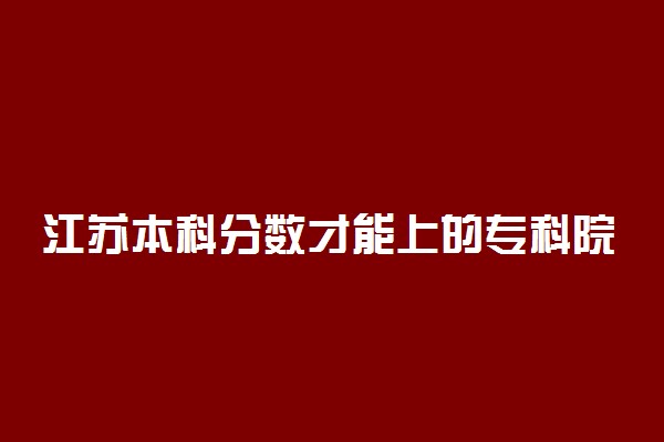 江苏本科分数才能上的专科院校