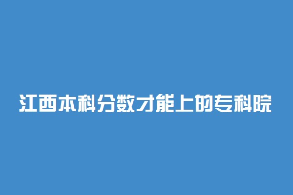 江西本科分数才能上的专科院校