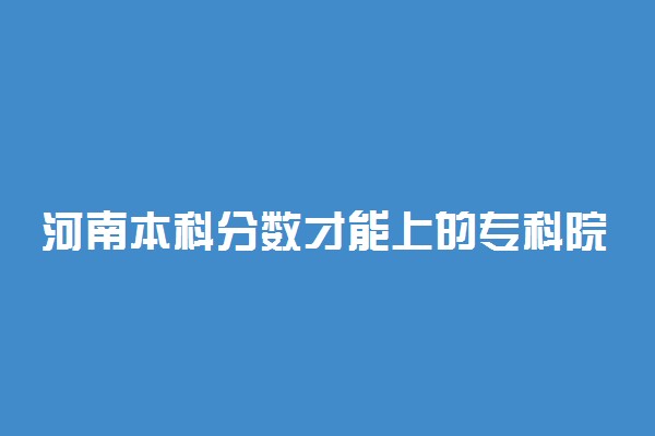 河南本科分数才能上的专科院校