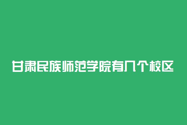 甘肃民族师范学院有几个校区及校区地址