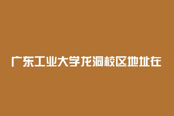 广东工业大学龙洞校区地址在哪 宿舍环境怎么样