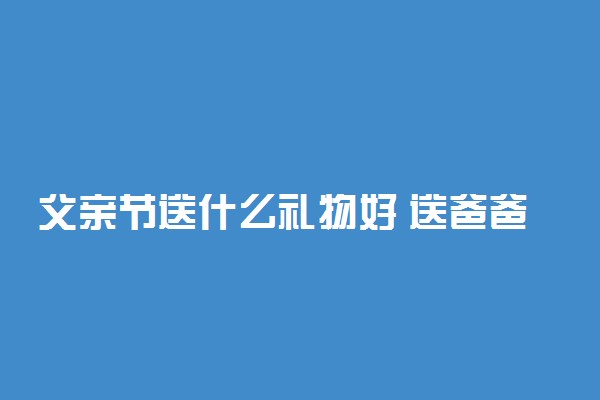 父亲节送什么礼物好 送爸爸什么礼物最实用