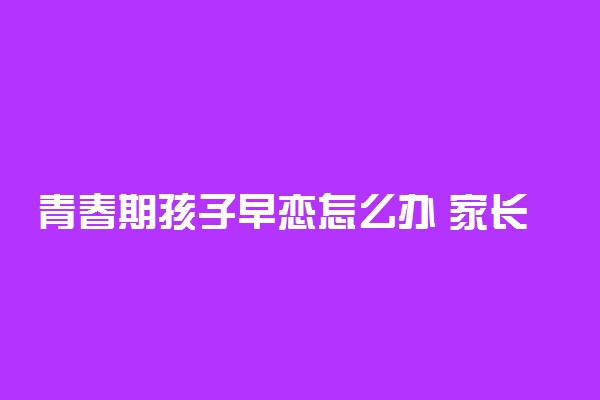 青春期孩子早恋怎么办 家长怎么和早恋的孩子沟通