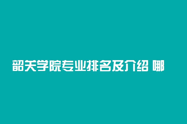 韶关学院专业排名及介绍 哪些专业最好