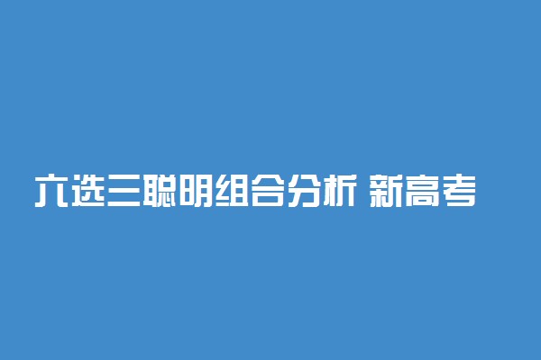 六选三聪明组合分析 新高考6选3选考指南