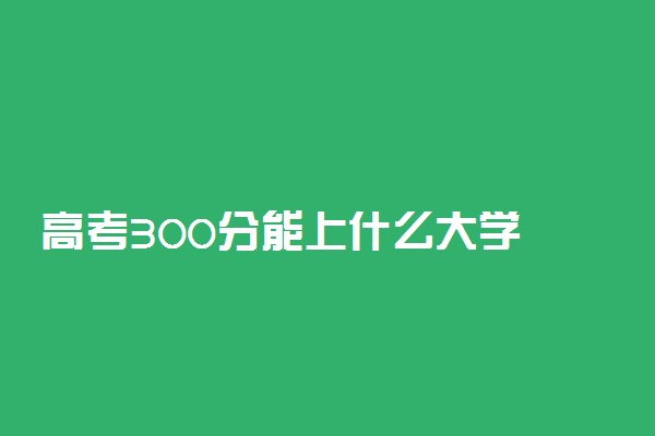 高考300分能上什么大学 有哪些出路