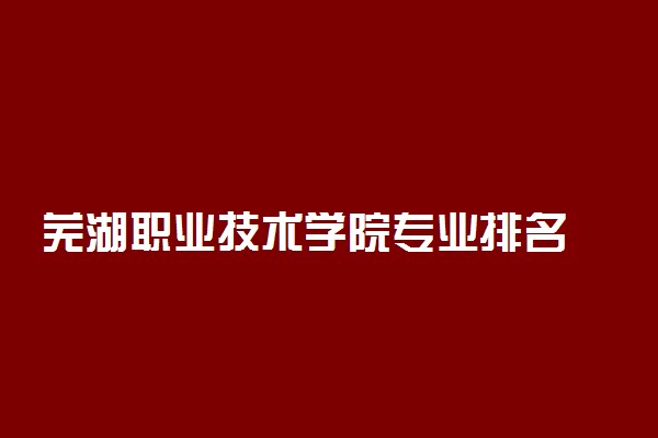 芜湖职业技术学院专业排名