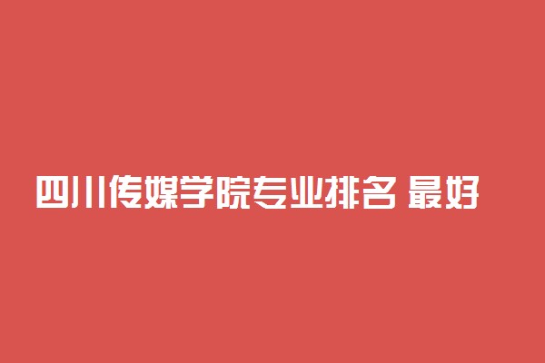 四川传媒学院专业排名 最好的专业有哪些