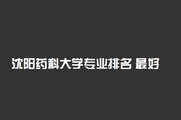 沈阳药科大学专业排名 最好的专业有哪些