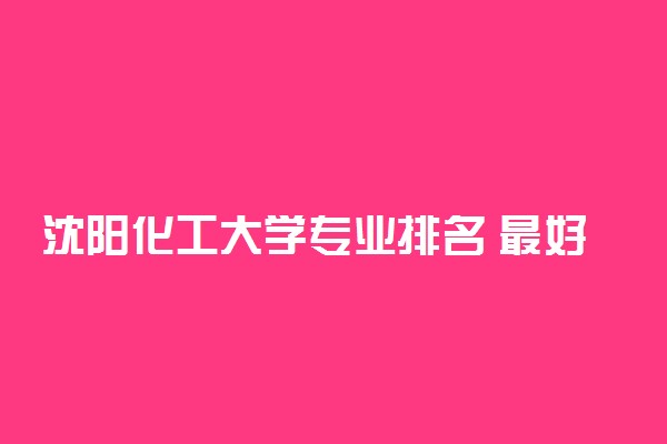 沈阳化工大学专业排名 最好的专业有哪些