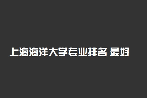 上海海洋大学专业排名 最好的专业有哪些