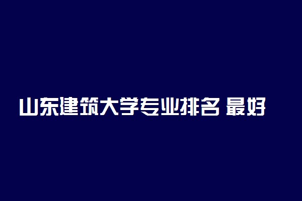 山东建筑大学专业排名 最好的专业有哪些