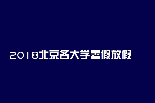 2018北京各大学暑假放假时间安排表