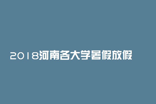 2018河南各大学暑假放假时间安排表