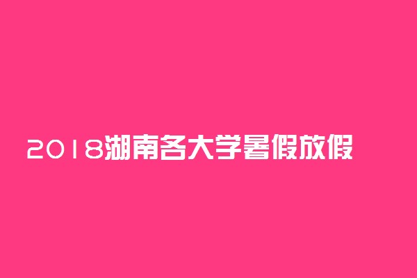 2018湖南各大学暑假放假时间安排表