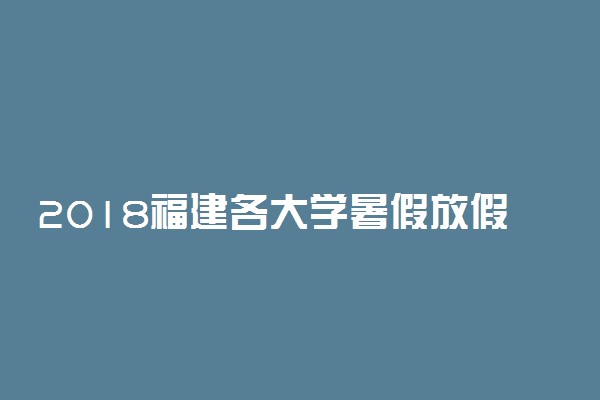 2018福建各大学暑假放假时间安排表