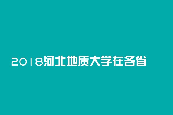 2018河北地质大学在各省录取分数线【最新公布】