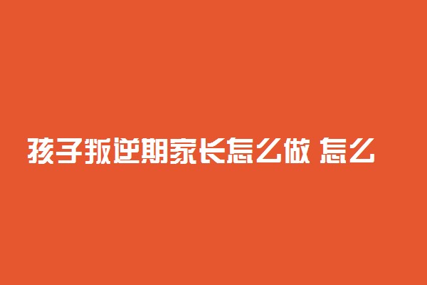 孩子叛逆期家长怎么做 怎么沟通教育