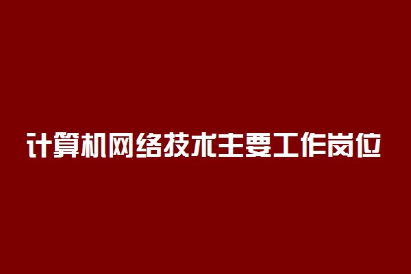 计算机网络技术主要工作岗位有哪些 好就业吗