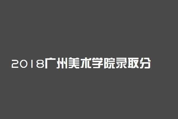 2018广州美术学院录取分数线 文化课分数线是多少分