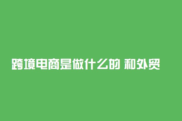 跨境电商是做什么的 和外贸有什么区别