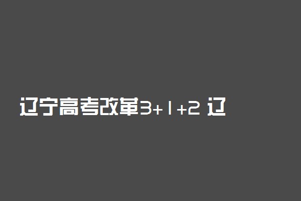 辽宁高考改革3+1+2 辽宁省2021新高考改革方案