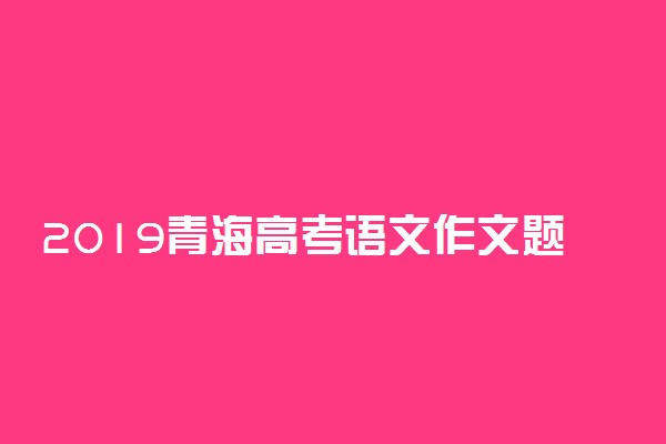 2019青海高考语文作文题目及范文