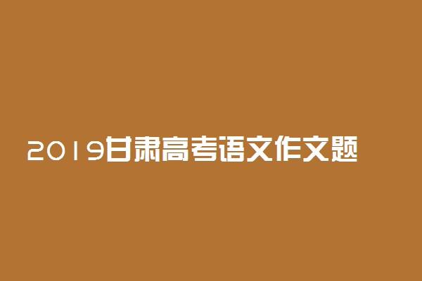 2019甘肃高考语文作文题目及范文