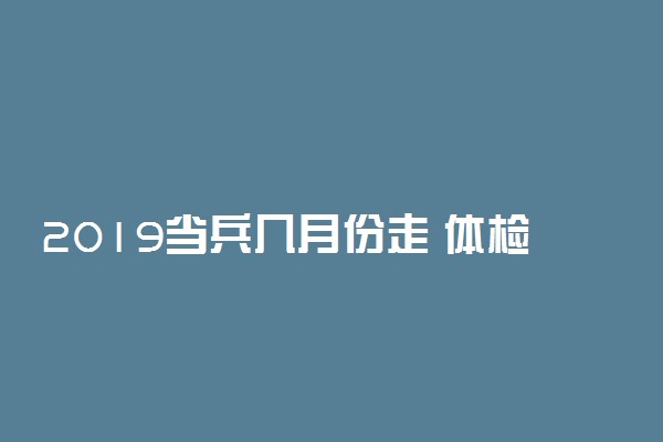 2019当兵几月份走 体检是什么时候