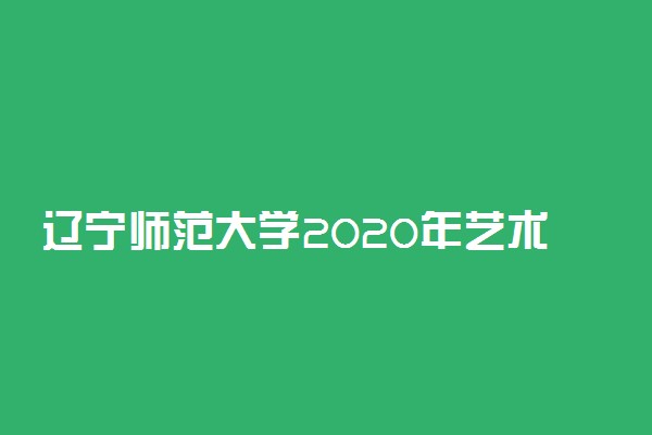 辽宁师范大学2020年艺术类招生简章及计划