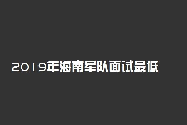 2019年海南军队面试最低分数线