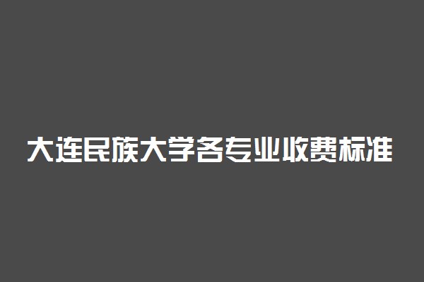 大连民族大学各专业收费标准一年多少钱