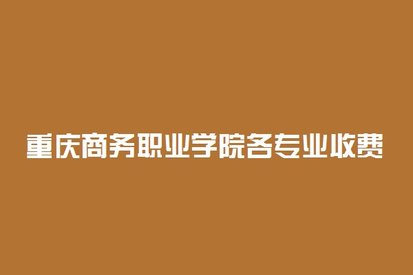 重庆商务职业学院各专业收费标准一年多少钱