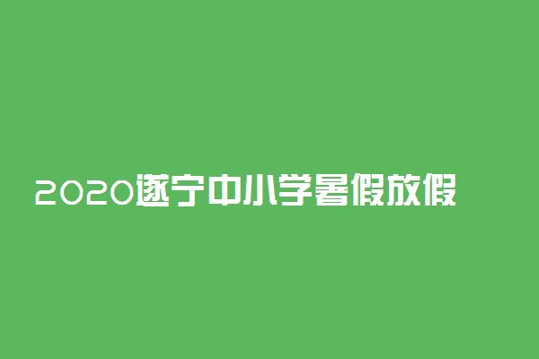 2020遂宁中小学暑假放假时间最新公布