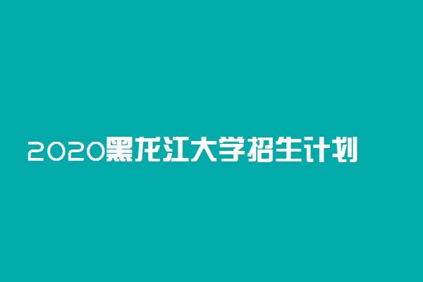 2020黑龙江大学招生计划 招生人数是多少