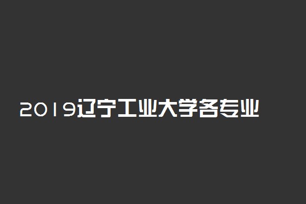 2019辽宁工业大学各专业录取分数线汇总