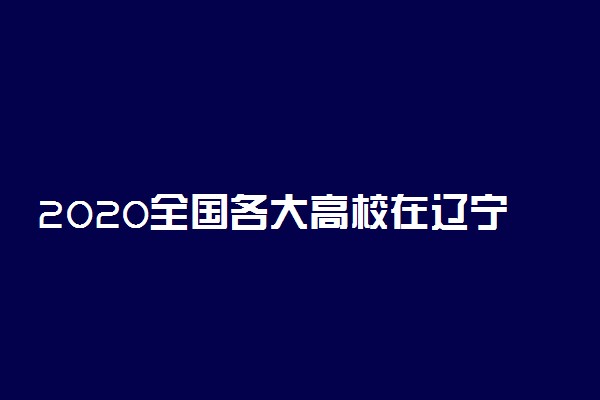 2020全国各大高校在辽宁招生计划