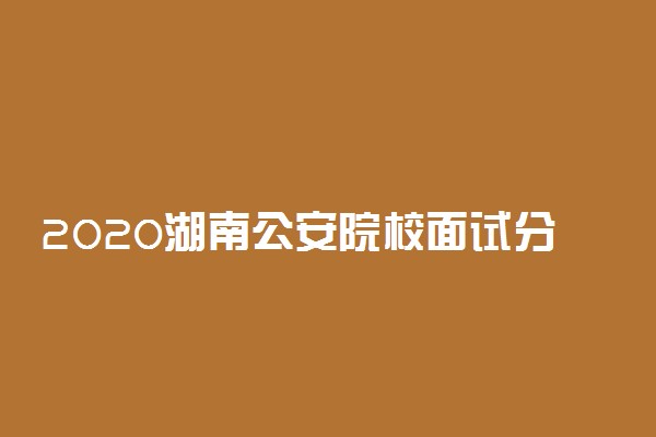 2020湖南公安院校面试分数线公布