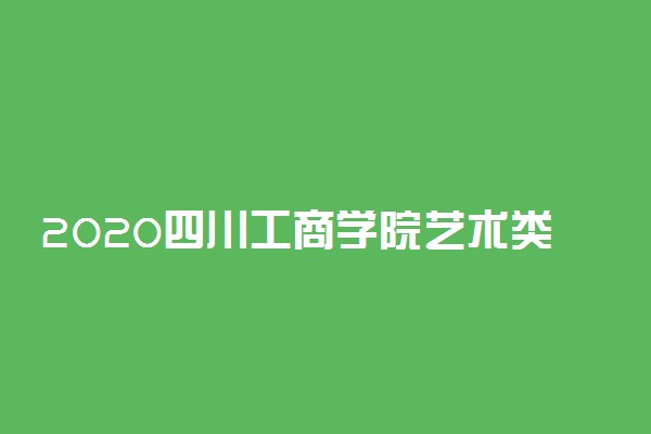 2020四川工商学院艺术类录取分数线
