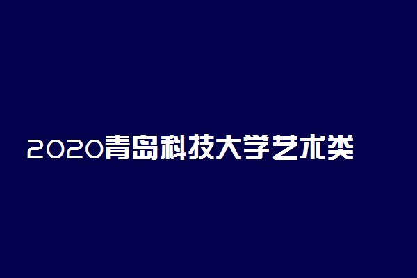 2020青岛科技大学艺术类各省各专业录取分数线