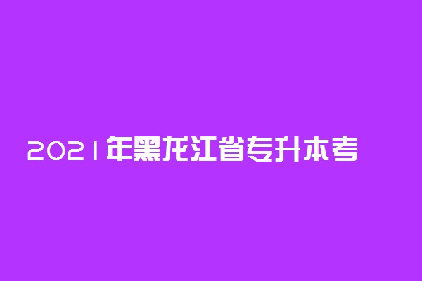 2021年黑龙江省专升本考试报考时间公布