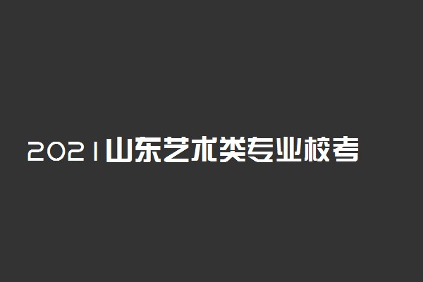 2021山东艺术类专业校考时间公布