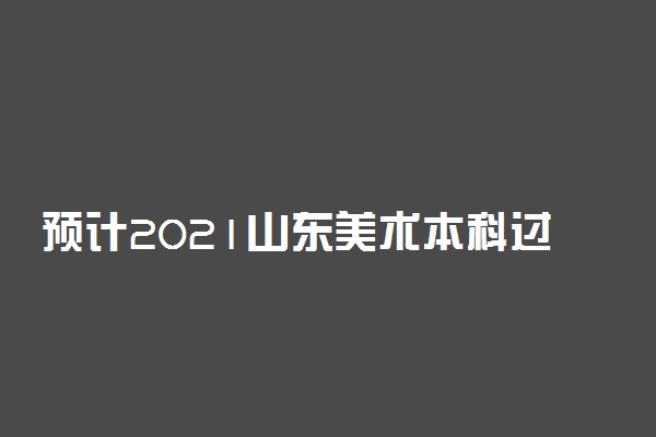 预计2021山东美术本科过线率 本科过线人数是多少