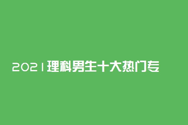 2021理科男生十大热门专业有哪些