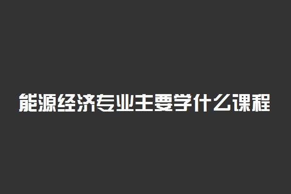 能源经济专业主要学什么课程 未来从事什么工作