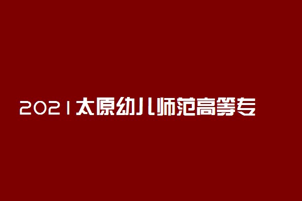 2021太原幼儿师范高等专科学校单招招生计划 有哪些专业