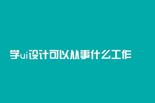 学ui设计可以从事什么工作 有哪些岗位