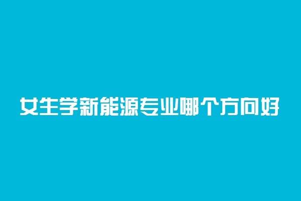 女生学新能源专业哪个方向好 就业方向有哪些