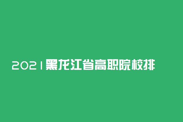 2021黑龙江省高职院校排名校友会版 哪个专科院校好