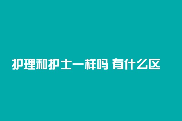 护理和护士一样吗 有什么区别